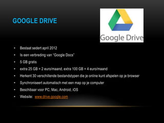 GOOGLE DRIVE
• Bestaat sedert april 2012
• Is een verbreding van “Google Docs”
• 5 GB gratis
• extra 25 GB = 2 euro/maand, extra 100 GB = 4 euro/maand
• Herkent 30 verschillende bestandstypen die je online kunt afspelen op je browser
• Synchroniseert automatisch met een map op je computer
• Beschibaar voor PC, Mac, Android, iOS
• Website: www.drive.google.com
 