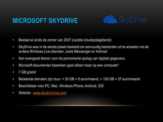 MICROSOFT SKYDRIVE
• Bestaat al sinds de zomer van 2007 (oudste cloudopslagdienst)
• SkyDrive was in de eerste plaats bedoeld om eenvoudig bestanden uit te wisselen via de
andere Windows Live-diensten, zoals Messenger en Hotmail
• Kan evengoed dienen voor de permanente opslag van digitale gegevens.
• Microsoft-documenten bewerken gaat alleen maar op een computer!
• 7 GB gratis!
• Betalende diensten zijn duur: + 20 GB = 8 euro/maand, + 100 GB = 37 euro/maand
• Beschikbaar voor PC, Mac, Windows Phone, Android, iOS
• Website : www.skydrive.live.com
 