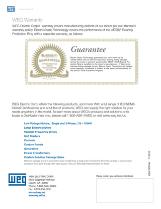 www.weg.net

WEG Warranty
WEG Electric Corp’s warranty covers manufacturing defects of our motor per our standard
warranty policy. Electro Static Technology covers the performance of the AEGIS® Bearing
Protection Ring with a separate warranty, as follows:

WEG Electric Corp. offers the following products, and more! With a full range of IEC/NEMA
Global Certifications and a full line of products, WEG can supply the right solution for your
needs anywhere in the world. To learn more about WEG’s products and solutions or to
locate a Distributor near you, please call 1-800-ASK-4WEG or visit www.weg.net/us.
Low Voltage Motors, Single and 3-Phase, 1/8 – 700HP
Large Electric Motors
Variable Frequency Drives
Soft Starters
Controls
Custom Panels
Power Transformers
Custom Solution Package Sales
WEG can package any of its products for ease of sale! Enjoy a single point of contact for the entire package of products and
assistance from quote through after-sales support. Ask your WEG Sales Representative for details.

WEG ELECTRIC CORP.
6655 Sugarloaf Parkway
Duluth, GA 30097
Phone: 1-800-ASK-4WEG
Fax: 1-770-338-1632
info-us@weg.net
www.weg.net/us

Please contact your authorized distributor:

USA ODPNA

11/2012

Generators

 