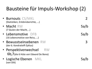 Bausteine für Impuls-Workshop (2)
• Burnouts CS/MKL                          2
  (Statistiken, Erlebnisberichte, ...)
• Macht RW                               5a/b
  (7 Säulen der Macht, ..)
• Lebensmotive DFB                       5a/b
  (16 Lebensmotive von Reiss, ...)
• Bewusstseinsebenen RW                    3
  (der 6. Kondratieff-Zyklus)
• Perspektivenwechsel RW
   6b,7(die 6 Hüte von Edward De Bono)
• Logische Ebenen MKL                    5a/b
  (von Dilt)
 