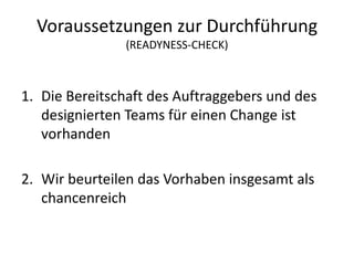 Voraussetzungen zur Durchführung
               (READYNESS-CHECK)



1. Die Bereitschaft des Auftraggebers und des
   designierten Teams für einen Change ist
   vorhanden

2. Wir beurteilen das Vorhaben insgesamt als
   chancenreich
 
