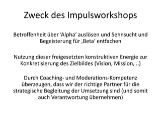 Zweck des Impulsworkshops
Betroffenheit über ‘Alpha‘ auslösen und Sehnsucht und
          Begeisterung für ‚Beta‘ entfachen

Nutzung dieser freigesetzten konstruktiven Energie zur
  Konkretisierung des Zielbildes (Vision, Mission, ..)

     Durch Coaching- und Moderations-Kompetenz
    überzeugen, dass wir der richtige Partner für die
strategische Begleitung der Umsetzung sind (und somit
           auch Verantwortung übernehmen)
 