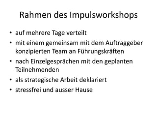 Rahmen des Impulsworkshops
• auf mehrere Tage verteilt
• mit einem gemeinsam mit dem Auftraggeber
  konzipierten Team an Führungskräften
• nach Einzelgesprächen mit den geplanten
  Teilnehmenden
• als strategische Arbeit deklariert
• stressfrei und ausser Hause
 