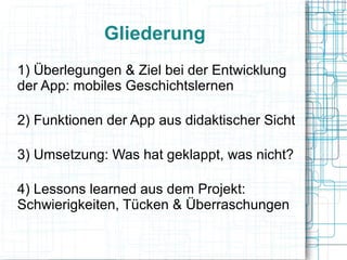 Gliederung 
1) Überlegungen & Ziel bei der Entwicklung 
der App: mobiles Geschichtslernen 
2) Funktionen der App aus didaktischer Sicht 
3) Umsetzung: Was hat geklappt, was nicht? 
4) Lessons learned aus dem Projekt: 
Schwierigkeiten, Tücken & Überraschungen 
 