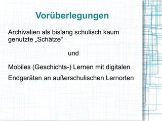 Vorüberlegungen 
Archivalien als bislang schulisch kaum 
genutzte „Schätze“ 
und 
Mobiles (Geschichts-) Lernen mit digitalen 
Endgeräten an außerschulischen Lernorten 
 