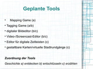 Geplante Tools 
 Mapping Game (a) 
 Tagging Game (a/b) 
 digitaler Bildeditor (b/c) 
 Video-/Screencast-Editor (b/c) 
 Editor für digitale Zeitleisten (c) 
 gestaltbare Karten/virtuelle Stadtrundgänge (c) 
Zuordnung der Tools 
Geschichte a) entdecken b) entschlüsseln c) erzählen 
 