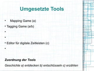 Umgesetzte Tools 
 Mapping Game (a) 
 Tagging Game (a/b) 
 digitaler Bildeditor (b/c) 
 Video-/Screencast-Editor (b/c) 
 Editor für digitale Zeitleisten (c) 
 gestaltbare Karten/virtuelle Stadtrundgänge (c) 
Zuordnung der Tools 
Geschichte a) entdecken b) entschlüsseln c) erzählen 
 