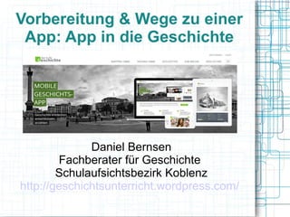 Vorbereitung & Wege zu einer 
App: App in die Geschichte 
Daniel Bernsen 
Fachberater für Geschichte 
Schulaufsichtsbezirk Koblenz 
http://geschichtsunterricht.wordpress.com/ 
 
