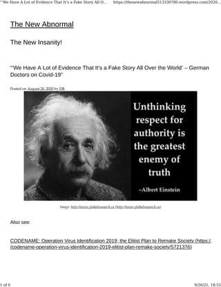 The New Abnormal
The New Insanity!
“‘We Have A Lot of Evidence That It’s a Fake Story All Over the World’ – German
Doctors on Covid-19”
Posted on August 20, 2020 by DB
Image: http://www.globalresearch.ca (http://www.globalresearch.ca)
Also see:
CODENAME: Operation Virus Identification 2019; the Elitist Plan to Remake Society:(https://www
/codename-operation-virus-identification-2019-elitist-plan-remake-society/5721376)
“‘We Have A Lot of Evidence That It’s a Fake Story All O... https://thenewabnormal513330780.wordpress.com/2020...
1 of 6 9/26/21, 18:55
 