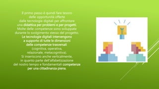 Il primo passo è quindi fare tesoro
delle opportunità offerte
dalle tecnologie digitali per affrontare
una didattica per problemi e per progetti.
Molte delle competenze sono sviluppate
durante lo svolgimento stesso del progetto.
Le tecnologie digitali intervengono
a supporto di tutte le dimensioni
delle competenze trasversali
(cognitiva, operativa,
relazionale, metacognitiva).
Si inseriscono anche verticalmente,
in quanto parte dell’alfabetizzazione
del nostro tempo e fondamentali competenze
per una cittadinanza piena.
 