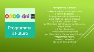«Programma il futuro»
“La buona scuola” muove i primi passi
a partire dal coding.
La programmazione informatica
arriva infatti fra i banchi di scuola
grazie alla collaborazione
fra il Ministero dell’Istruzione, dell’Università
e della Ricerca
e il Cini (Consorzio
Interuniversitario Nazionale
per l’Informatica) che lanciano l’iniziativa
“Programma il futuro”,
rivolta in particolare
agli alunni della primaria.
 