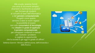 Alle scuole, saranno forniti
una serie di strumenti semplici,
divertenti e facilmente accessibili
per formare gli studenti
ai concetti di base dell'informatica
e del pensiero computazionale.
“Progetti come questo
servono a dare ai nostri ragazzi
la possibilità di essere
non solo consumatori di tecnologia,
ma cittadini in grado di applicare
il pensiero computazionale
per sviluppare contenuti e metodi
per risolvere i problemi
e cogliere le opportunità
che la società è già oggi in grado di offrire”.
Stefania Giannini Ministro dell’Istruzione, dell’Università e
della Ricerca
 