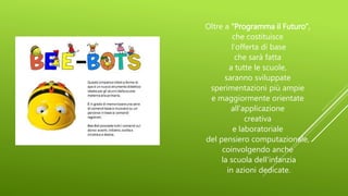Oltre a “Programma il Futuro”,
che costituisce
l’offerta di base
che sarà fatta
a tutte le scuole,
saranno sviluppate
sperimentazioni più ampie
e maggiormente orientate
all’applicazione
creativa
e laboratoriale
del pensiero computazionale,
coinvolgendo anche
la scuola dell’infanzia
in azioni dedicate.
 