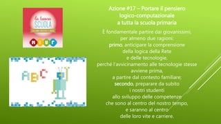 Azione #17 – Portare il pensiero
logico-computazionale
a tutta la scuola primaria
È fondamentale partire dai giovanissimi,
per almeno due ragioni:
primo, anticipare la comprensione
della logica della Rete
e delle tecnologie,
perché l’avvicinamento alle tecnologie stesse
avviene prima,
a partire dal contesto familiare;
secondo, preparare da subito
i nostri studenti
allo sviluppo delle competenze
che sono al centro del nostro tempo,
e saranno al centro
delle loro vite e carriere.
 