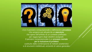 «Con il pensiero computazionale si definiscono procedure
che vengono poi attuate da un esecutore,
che opera nell’ambito di un contesto prefissato
per raggiungere degli obiettivi assegnati.
Il pensiero computazionale è un processo mentale
per la risoluzione di problemi
costituito dalla combinazione di metodi caratteristici
e di strumenti intellettuali, entrambi di valore generale»
 