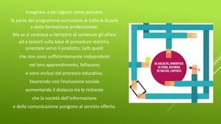 Insegnare a dei ragazzi come pensare,
fa parte del programma curricolare di tutta la Scuola
e della formazione professionale.
Ma se si continua a riempire di contenuti gli allievi
ed a testarli sulla base di procedure statiche,
orientate verso il prodotto, tutti quelli
che non sono sufficientemente indipendenti
nel loro apprendimento, falliscono
e sono esclusi dal processo educativo,
favorendo così l’esclusione sociale
aumentando il distacco tra le richieste
che la società dell’informazione
e della comunicazione pongono al servizio offerto.
 