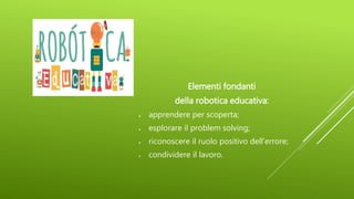 Elementi fondanti
della robotica educativa:
 apprendere per scoperta;
 esplorare il problem solving;
 riconoscere il ruolo positivo dell’errore;
 condividere il lavoro.
 