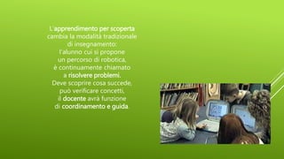 L’apprendimento per scoperta
cambia la modalità tradizionale
di insegnamento:
l’alunno cui si propone
un percorso di robotica,
è continuamente chiamato
a risolvere problemi.
Deve scoprire cosa succede,
può verificare concetti,
il docente avrà funzione
di coordinamento e guida.
 