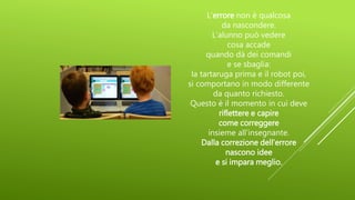 L’errore non è qualcosa
da nascondere.
L’alunno può vedere
cosa accade
quando dà dei comandi
e se sbaglia:
la tartaruga prima e il robot poi,
si comportano in modo differente
da quanto richiesto.
Questo è il momento in cui deve
riflettere e capire
come correggere
insieme all’insegnante.
Dalla correzione dell’errore
nascono idee
e si impara meglio.
 