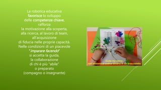 La robotica educativa
favorisce lo sviluppo
delle competenze chiave,
rafforza
la motivazione alla scoperta,
alla ricerca, al lavoro di team,
all’acquisizione
di fiducia nelle proprie capacità.
Nelle condizioni di un piacevole
“imparare facendo”
si accetta la guida,
la collaborazione
di chi è più “abile”
o preparato
(compagno o insegnante)
 