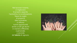 Nel lavorare insieme,
si migliorano
le proprie capacità,
l’autostima, la socializzazione.
Nasce la voglia
di proporre
idee innovative,
si offrono
nuove opportunità
anche a tutti gli alunni
in maniera differente
e personale,
a seconda
del talento di ognuno.
 
