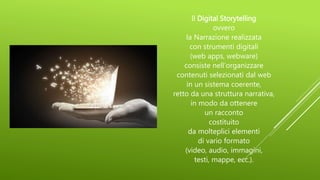 Il Digital Storytelling
ovvero
la Narrazione realizzata
con strumenti digitali
(web apps, webware)
consiste nell’organizzare
contenuti selezionati dal web
in un sistema coerente,
retto da una struttura narrativa,
in modo da ottenere
un racconto
costituito
da molteplici elementi
di vario formato
(video, audio, immagini,
testi, mappe, ecc.).
 