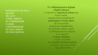 INTRODOTTO DA PAUL
GILSTER
NEL 1972
COME L’ABILITÀ
DI COMPRENDERE
E USARE
L’INFORMAZIONE
DA UNA VARIETÀ
DI FONTI DIGITALI
Per Alfabetizzazione digitale
(Digital Literacy)
si intende la capacità di utilizzo dei
nuovi media.
Questa dà la possibilità di
partecipare in modo attivo
ad una società
sempre più digitalizzata.
Un esempio spesso usato
di alfabetizzazione digitale
è la capacità
di saper utilizzare
i nuovi strumenti
per accedere all'informazione
tramite i numerosi canali
oggi disponibili.
 