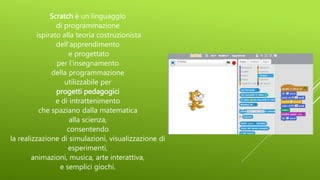 Scratch è un linguaggio
di programmazione
ispirato alla teoria costruzionista
dell’apprendimento
e progettato
per l'insegnamento
della programmazione
utilizzabile per
progetti pedagogici
e di intrattenimento
che spaziano dalla matematica
alla scienza,
consentendo
la realizzazione di simulazioni, visualizzazione di
esperimenti,
animazioni, musica, arte interattiva,
e semplici giochi.
 