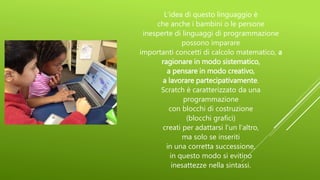 L'idea di questo linguaggio è
che anche i bambini o le persone
inesperte di linguaggi di programmazione
possono imparare
importanti concetti di calcolo matematico, a
ragionare in modo sistematico,
a pensare in modo creativo,
a lavorare partecipativamente.
Scratch è caratterizzato da una
programmazione
con blocchi di costruzione
(blocchi grafici)
creati per adattarsi l'un l'altro,
ma solo se inseriti
in una corretta successione,
in questo modo si evitino
inesattezze nella sintassi.
 