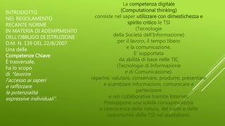 La competenza digitale
(Computational thinking)
consiste nel saper utilizzare con dimestichezza e
spirito critico le TSI
(Tecnologie
della Società dell'Informazione)
per il lavoro, il tempo libero
e la comunicazione.
E’ supportata
da abilità di base nelle TIC
(Tecnologie di Informazione
e di Comunicazione):
reperire, valutare, conservare, produrre, presentare
e scambiare informazioni, comunicare e
partecipare
a reti collaborative tramite Internet.
Presuppone una solida consapevolezza
e conoscenza della natura, del ruolo e delle
opportunità delle TSI nel quotidiano.
INTRODOTTO
NEL REGOLAMENTO
RECANTE NORME
IN MATERIA DI ADEMPIMENTO
DELL’OBBLIGO DI ISTRUZIONE
D.M. N. 139 DEL 22/8/2007
Una delle
Competenze Chiave
È trasversale,
ha lo scopo
di “favorire
l’accesso ai saperi
e rafforzare
le potenzialità
espressive individuali”.
 