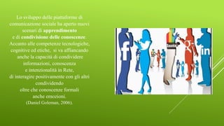 Lo sviluppo delle piattaforme di
comunicazione sociale ha aperto nuovi
scenari di apprendimento
e di condivisione delle conoscenze.
Accanto alle competenze tecnologiche,
cognitive ed etiche, si va affiancando
anche la capacità di condividere
informazioni, conoscenza
e intenzionalità in Rete,
di interagire positivamente con gli altri
condividendo
oltre che conoscenze formali
anche emozioni.
(Daniel Goleman, 2006).
 