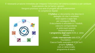 E’ necessaria un’azione immediata per integrare l’informatica nel sistema scolastico e per cambiare
la percezione che ne hanno i giovani.
Vengono promossi una serie di progetti atti ad implementare
le competenze digitali.
Il Syllabus un documento che descrive in
dettaglio ciò che il candidato
deve sapere e saper fare
per conseguire l'ECDL.
Il documento è articolato in 7 moduli,
ciascuno corrispondente
ai sette esami previsti.
Sostanzialmente è
il programma degli esami ECDL e viene
definito
a livello internazionale dalla ECDL
Foundation .
Ciascun livello avanzato di ECDL ha il
proprio Syllabus,
cioè un determinato
programma di esami.
 