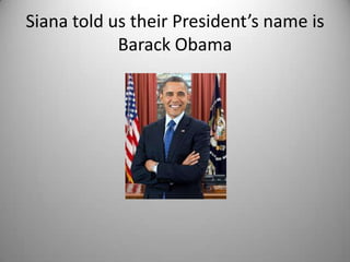 Siana told us their President’s name is
            Barack Obama
 