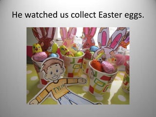 He watched us collect Easter eggs.
 