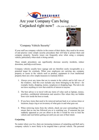 Are your Company Cars being
            r
     Carjacked right now? - Do you really know?
                                          know




     ‘Company Vehicle Security
         pany         Security’
If your staff use company vehicles in the course of their duties; they need to be aware
of and practice some simple security procedures that will help to protect them and
company property. Security issues can frequently arise when using a company
vehicle, particularly when stock is being carried.

These simple procedures can significantly decrease security incidents, reduce
downtime, and help avoid losses.

Company vehicles usually have signage and are therefore easily recognisable as a
potential target for criminals. When your employees are carrying any company
property or assets in the vehicle such as product, equipment or even intellectual
property there are a few simple measures to routinely follow:

   1. Always cover any items that are to remain in the vehicle and in full vie of
                                                                           view
      the windows. And this even includes any items belonging to the driver - for
      example, books, shopping, money, sunglasses or shopping bags. The rule is do
      not leave anything in view that could be of interest to anyone.

   2. The best advice is to travel with any items of value such as laptops, money,
      jewellery, confidential information and sensitive files where they are hidden
      from view inside the boot or trunk.

   3. If you have items that need to be removed and put back in at various times or
      locations, keep a log or an inventory of what goes in and what goes out.
                        log

   4. When retrieving items from the vehicle, check out your surroundings first to
      ensure that no one has followed you or is watching you. If someone has just
      suddenly appeared as you are about to do this it would be wise to lock the
                                                           would
      vehicle and wait before getting out until you are sure of their intent.

Carjacking

No matter where you live, there are increasing instances of carjacking and theft and a
company vehicle is more likely to be targeted than a private vehicle. The personal
 
