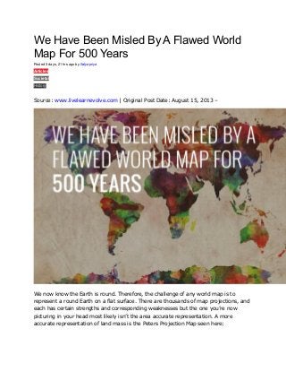 We Have Been Misled By A Flawed World
Map For 500 Years
Posted 3 days, 21 hrs ago by Satyapriya
Articles
Societal
History
0
Source: www.livelearnevolve.com | Original Post Date: August 15, 2013 –
We now know the Earth is round. Therefore, the challenge of any world map is to
represent a round Earth on a flat surface. There are thousands of map projections, and
each has certain strengths and corresponding weaknesses but the one you’re now
picturing in your head most likely isn’t the area accurate representation. A more
accurate representation of land mass is the Peters Projection Map seen here:
 