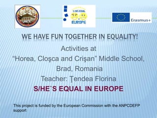 WE HAVE FUN TOGETHER IN EQUALITY!
Activities at
“Horea, Cloşca and Crişan” Middle School,
Brad, Romania
Teacher: Ţendea Florina
S/HE`S EQUAL IN EUROPE
This project is funded by the European Commission with the ANPCDEFP
support
 