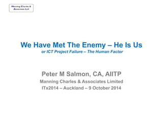 We Have Met The Enemy – He Is Us
or ICT Project Failure – The Human Factor
Peter M Salmon, CA, AIITP
Manning Charles & Associates Limited
ITx2014 – Auckland – 9 October 2014
 