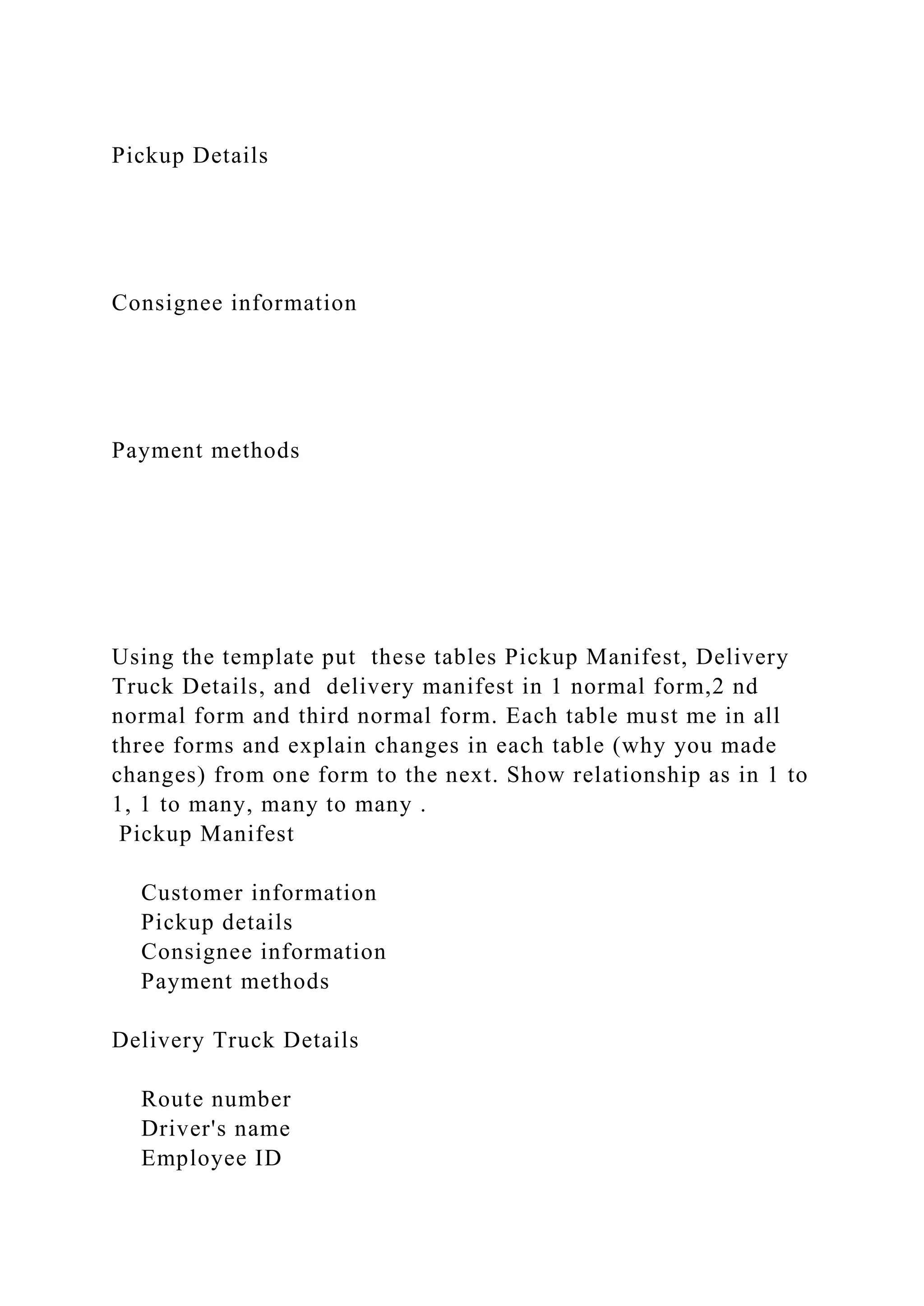 Pickup Details
Consignee information
Payment methods
Using the template put these tables Pickup Manifest, Delivery
Truck Details, and delivery manifest in 1 normal form,2 nd
normal form and third normal form. Each table must me in all
three forms and explain changes in each table (why you made
changes) from one form to the next. Show relationship as in 1 to
1, 1 to many, many to many .
Pickup Manifest
Customer information
Pickup details
Consignee information
Payment methods
Delivery Truck Details
Route number
Driver's name
Employee ID
 