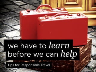 we have to learn
before we can help
Tips for Responsible Travel
 