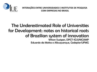 The Underestimated Role of Universities for Development: notes on historical roots of Brazilian system of innovation  Wilson Suzigan, DPCT-IG/UNICAMP Eduardo da Motta e Albuquerque, Cedeplar/UFMG 