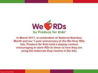 Produce for Kids © 2012Produce for Kids © 2013
In March 2017, in celebration of National Nutrition
Month and our 1-year anniversary of the We Hear RDs
kits, Produce for Kids held a display contest
encouraging in-store RDs to show us how they are
using the materials they receive in the kits.
 