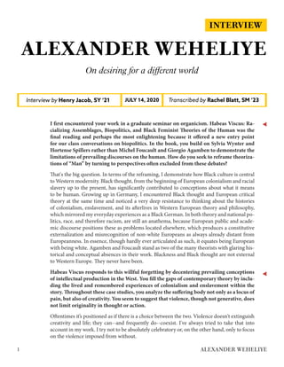 INTERVIEW
ALEXANDER WEHELIYE
On desiring for a different world
Interview by Henry Jacob, SY ‘21 Transcribed by Rachel Blatt, SM ‘23JULY 14, 2020
I first encountered your work in a graduate seminar on organicism. Habeas Viscus: Ra-
cializing Assemblages, Biopolitics, and Black Feminist Theories of the Human was the
final reading and perhaps the most enlightening because it offered a new entry point
for our class conversations on biopolitics. In the book, you build on Sylvia Wynter and
Hortense Spillers rather than Michel Foucault and Giorgio Agamben to demonstrate the
limitations of prevailing discourses on the human. How do you seek to reframe theoriza-
tions of “Man” by turning to perspectives often excluded from these debates?
That's the big question. In terms of the reframing, I demonstrate how Black culture is central
to Western modernity. Black thought, from the beginning of European colonialism and racial
slavery up to the present, has significantly contributed to conceptions about what it means
to be human. Growing up in Germany, I encountered Black thought and European critical
theory at the same time and noticed a very deep resistance to thinking about the histories
of colonialism, enslavement, and its afterlives in Western European theory and philosophy,
which mirrored my everyday experiences as a Black German. In both theory and national po-
litics, race, and therefore racism, are still an anathema, because European public and acade-
mic discourse positions these as problems located elsewhere, which produces a constitutive
externalization and misrecognition of non-white Europeans as always already distant from
Europeanness. In essence, though hardly ever articulated as such, it equates being European
with being white. Agamben and Foucault stand as two of the many theorists with glaring his-
torical and conceptual absences in their work. Blackness and Black thought are not external
to Western Europe. They never have been.
Habeas Viscus responds to this willful forgetting by decentering prevailing conceptions
of intellectual production in the West. You fill the gaps of contemporary theory by inclu-
ding the lived and remembered experiences of colonialism and enslavement within the
story. Throughout these case studies, you analyze the suffering body not only as a locus of
pain, but also of creativity. You seem to suggest that violence, though not generative, does
not limit originality in thought or action.
Oftentimes it’s positioned as if there is a choice between the two. Violence doesn't extinguish
creativity and life; they can--and frequently do--coexist. I've always tried to take that into
account in my work. I try not to be absolutely celebratory or, on the other hand, only to focus
on the violence imposed from without.
1 ALEXANDER WEHELIYE
 
