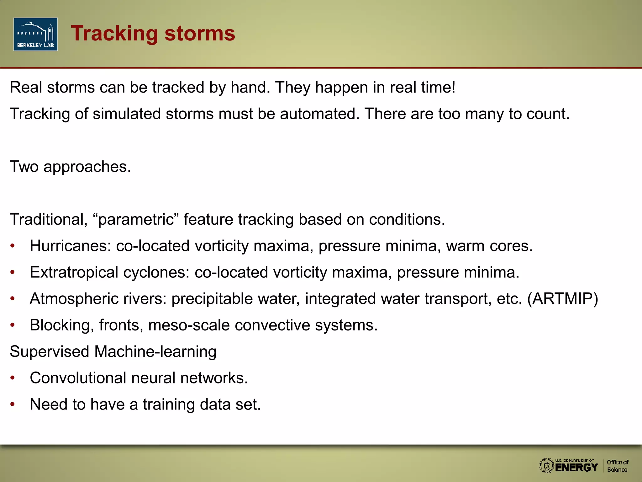 Real storms can be tracked by hand. They happen in real time!
Tracking of simulated storms must be automated. There are too many to count.
Two approaches.
Traditional, “parametric” feature tracking based on conditions.
• Hurricanes: co-located vorticity maxima, pressure minima, warm cores.
• Extratropical cyclones: co-located vorticity maxima, pressure minima.
• Atmospheric rivers: precipitable water, integrated water transport, etc. (ARTMIP)
• Blocking, fronts, meso-scale convective systems.
Supervised Machine-learning
• Convolutional neural networks.
• Need to have a training data set.
Tracking storms
 
