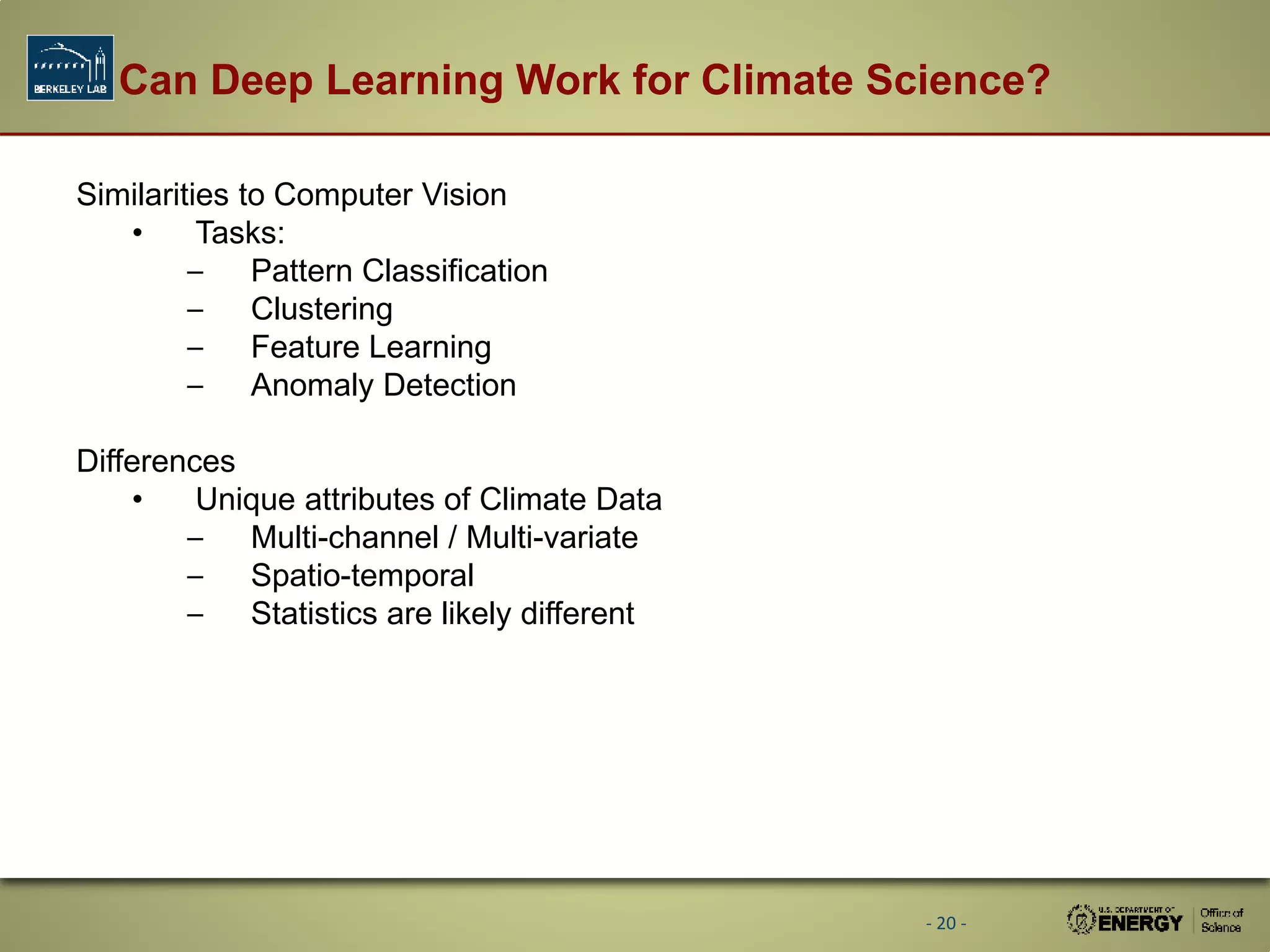 Can Deep Learning Work for Climate Science?
- 20 -
Similarities to Computer Vision
• Tasks:
– Pattern Classification
– Clustering
– Feature Learning
– Anomaly Detection
Differences
• Unique attributes of Climate Data
– Multi-channel / Multi-variate
– Spatio-temporal
– Statistics are likely different
 