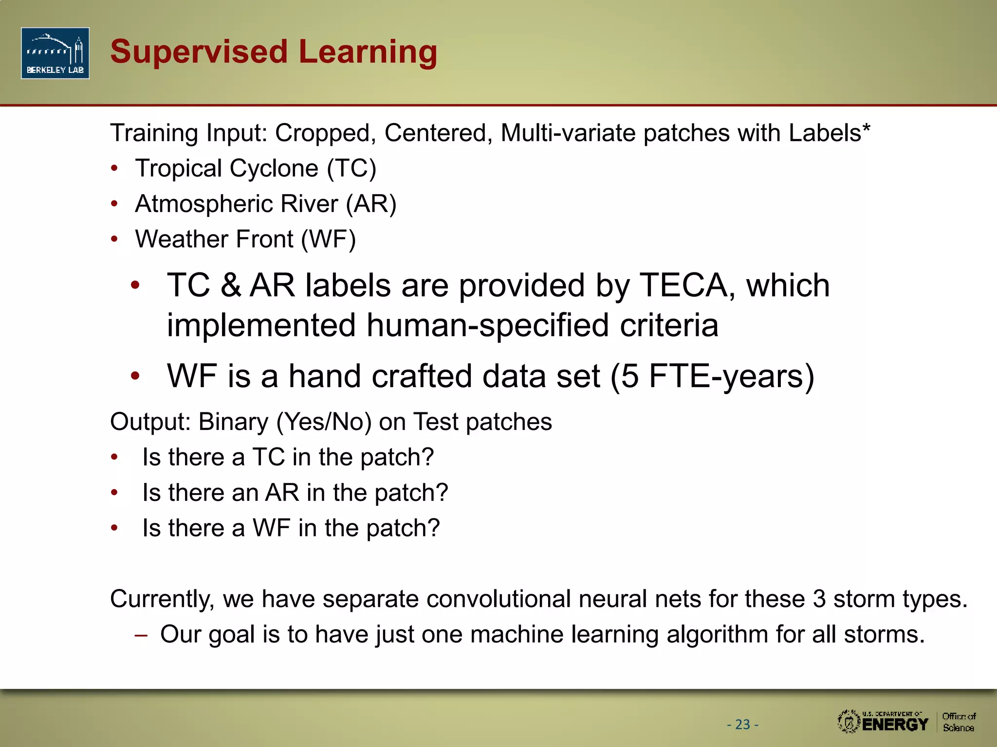 Supervised Learning
Training Input: Cropped, Centered, Multi-variate patches with Labels*
• Tropical Cyclone (TC)
• Atmospheric River (AR)
• Weather Front (WF)
• TC &amp; AR labels are provided by TECA, which
implemented human-specified criteria
• WF is a hand crafted data set (5 FTE-years)
Output: Binary (Yes/No) on Test patches
• Is there a TC in the patch?
• Is there an AR in the patch?
• Is there a WF in the patch?
Currently, we have separate convolutional neural nets for these 3 storm types.
– Our goal is to have just one machine learning algorithm for all storms.
- 23 -
 