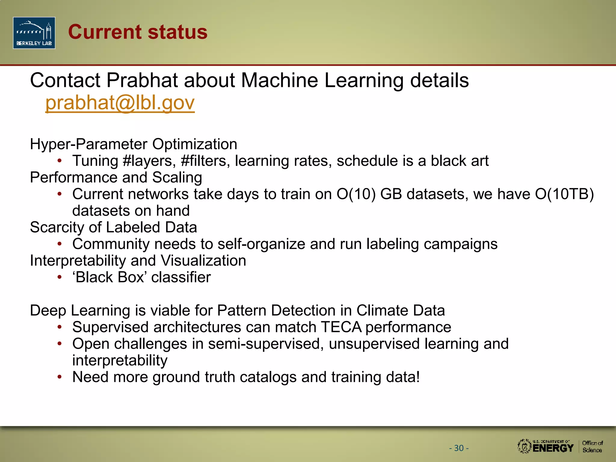 Current status
Contact Prabhat about Machine Learning details
prabhat@lbl.gov
Hyper-Parameter Optimization
• Tuning #layers, #filters, learning rates, schedule is a black art
Performance and Scaling
• Current networks take days to train on O(10) GB datasets, we have O(10TB)
datasets on hand
Scarcity of Labeled Data
• Community needs to self-organize and run labeling campaigns
Interpretability and Visualization
• ‘Black Box’ classifier
Deep Learning is viable for Pattern Detection in Climate Data
• Supervised architectures can match TECA performance
• Open challenges in semi-supervised, unsupervised learning and
interpretability
• Need more ground truth catalogs and training data!
- 30 -
 