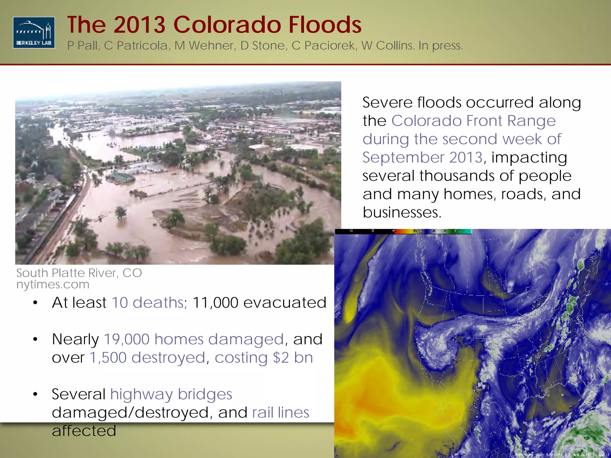 Severe floods occurred along
the Colorado Front Range
during the second week of
September 2013, impacting
several thousands of people
and many homes, roads, and
businesses.
Lyons, CO
usatoday.com
• At least 10 deaths; 11,000 evacuated
• Nearly 19,000 homes damaged, and
over 1,500 destroyed, costing $2 bn
• Several highway bridges
damaged/destroyed, and rail lines
affected
South Platte River, CO
nytimes.com
The 2013 Colorado Floods
P Pall, C Patricola, M Wehner, D Stone, C Paciorek, W Collins. In press.
 