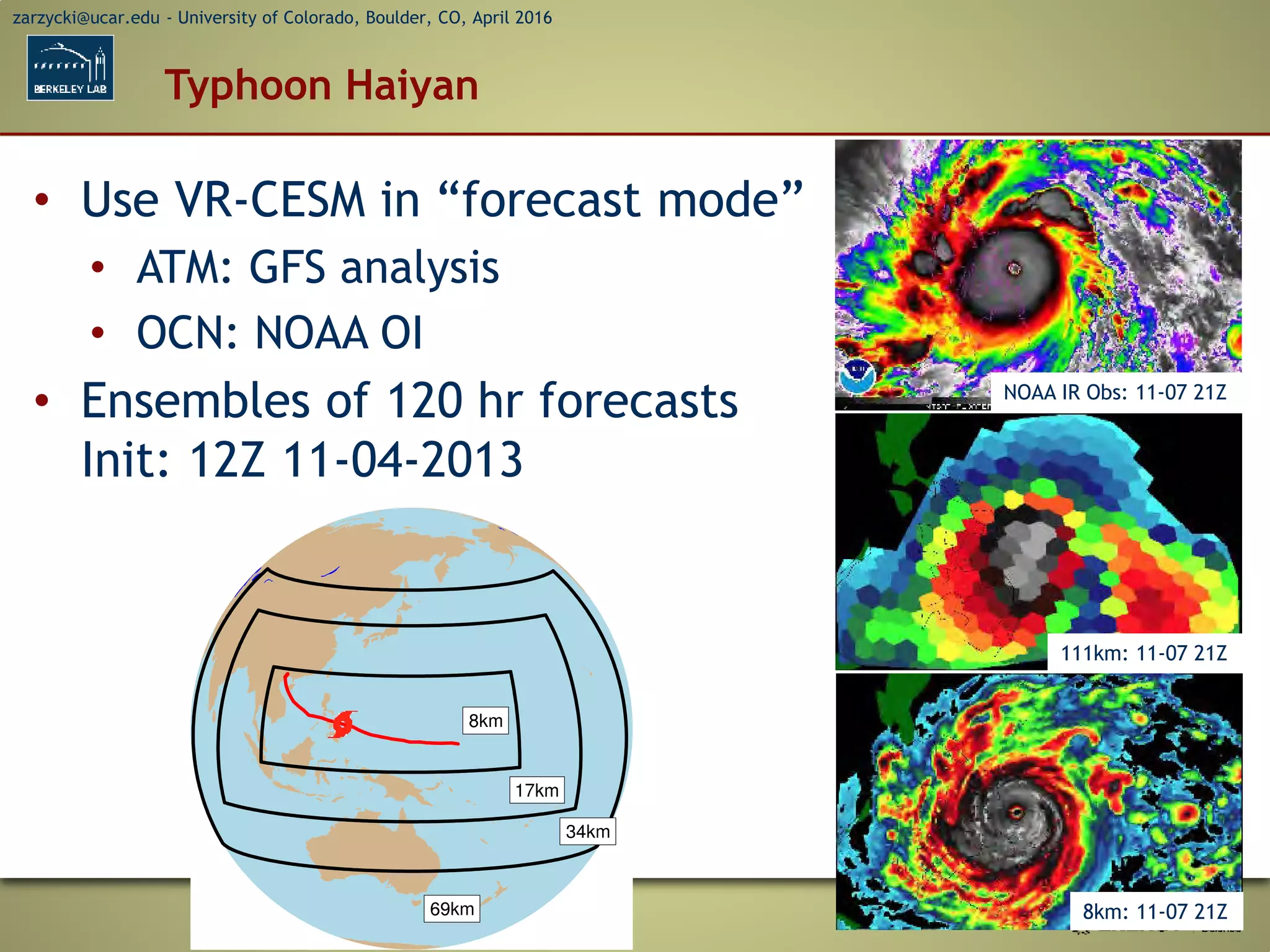 zarzycki@ucar.edu - University of Colorado, Boulder, CO, April 2016
Typhoon Haiyan
• Use VR-CESM in “forecast mode”
• ATM: GFS analysis
• OCN: NOAA OI
• Ensembles of 120 hr forecasts
Init: 12Z 11-04-2013
NOAA IR Obs: 11-07 21Z
111km: 11-07 21Z
8km: 11-07 21Z
 