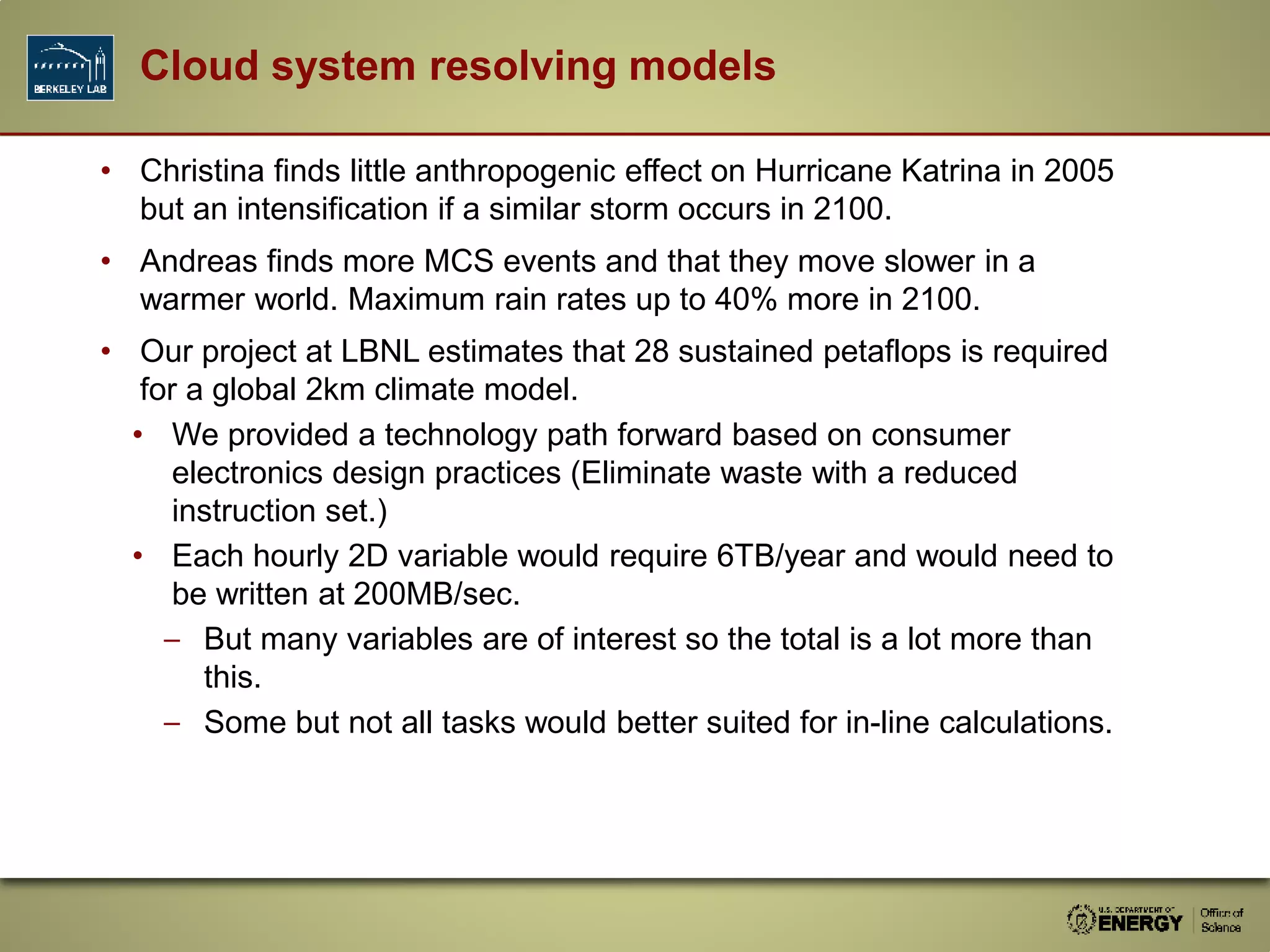 • Christina finds little anthropogenic effect on Hurricane Katrina in 2005
but an intensification if a similar storm occurs in 2100.
• Andreas finds more MCS events and that they move slower in a
warmer world. Maximum rain rates up to 40% more in 2100.
• Our project at LBNL estimates that 28 sustained petaflops is required
for a global 2km climate model.
• We provided a technology path forward based on consumer
electronics design practices (Eliminate waste with a reduced
instruction set.)
• Each hourly 2D variable would require 6TB/year and would need to
be written at 200MB/sec.
– But many variables are of interest so the total is a lot more than
this.
– Some but not all tasks would better suited for in-line calculations.
Cloud system resolving models
 